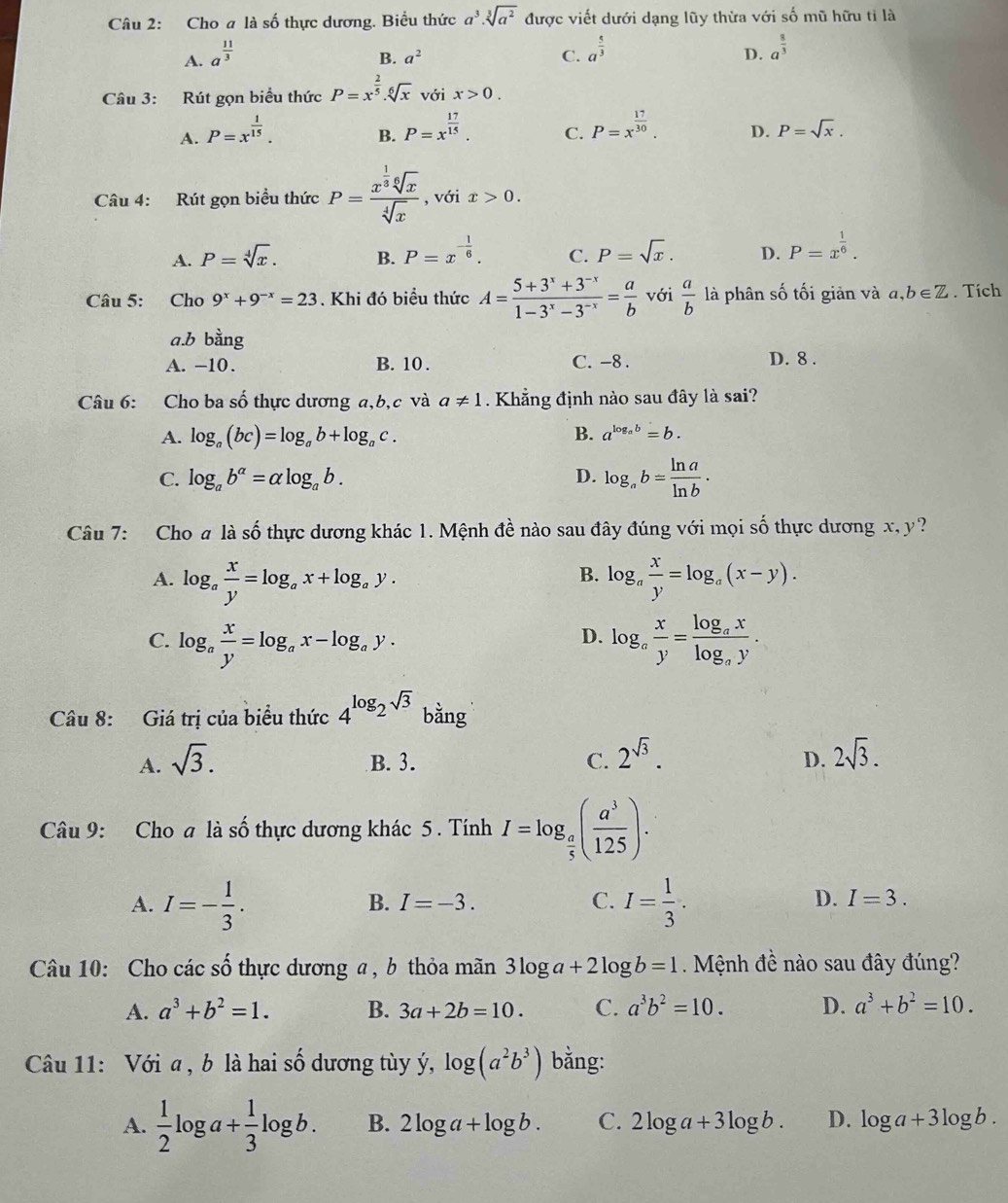 Cho a là số thực dương. Biểu thức a^3· sqrt[3](a^2) được viết dưới dạng lũy thừa với số mũ hữu tỉ là
A. a^(frac 11)3
B. a^2 C. a^(frac 5)3 a^(frac 8)3
D.
Câu 3: Rút gọn biểu thức P=x^(frac 2)5.sqrt[6](x) với x>0.
A. P=x^(frac 1)15.
B. P=x^(frac 17)15. P=x^(frac 17)30. D. P=sqrt(x).
C.
Câu 4: Rút gọn biều thức P=frac x^(frac 1)3sqrt[6](x)sqrt[4](x) , với x>0.
A. P=sqrt[4](x). B. P=x^(-frac 1)6. C. P=sqrt(x). D. P=x^(frac 1)6.
Câu 5: Cho 9^x+9^(-x)=23. Khi đó biểu thức A= (5+3^x+3^(-x))/1-3^x-3^(-x) = a/b  với  a/b  là phân số tối giản và a,b∈ Z. Tích
a.b bằng
A. −10. B. 10 . C. -8 . D. 8 .
Câu 6: Cho ba số thực dương a,b,c và a!= 1. Khẳng định nào sau đây là sai?
B.
A. log _a(bc)=log _ab+log _ac. a^(log _a)b=b.
C. log _ab^(alpha)=alpha log _ab. D. log _ab= ln a/ln b .
Câu 7: Cho a là số thực dương khác 1. Mệnh đề nào sau đây đúng với mọi số thực dương x, y?
B.
A. log _a x/y =log _ax+log _ay. log _a x/y =log _a(x-y).
C. log _a x/y =log _ax-log _ay. log _a x/y =frac log _axlog _ay.
D.
Câu 8: Giá trị của biểu thức 4^(log _2)sqrt(3) bằng
A. sqrt(3). B. 3. C. 2^(sqrt(3)). 2sqrt(3).
D.
Câu 9: Cho a là số thực dương khác 5 . Tính I=log _ a/5 ( a^3/125 ).
A. I=- 1/3 . I= 1/3 .
B. I=-3. C. D. I=3.
Câu 10: Cho các số thực dương a, b thỏa mãn 3log a+2log b=1 Mệnh đề nào sau đây đúng?
A. a^3+b^2=1. B. 3a+2b=10. C. a^3b^2=10. D. a^3+b^2=10.
Câu 11: Với a , b là hai A dương tùy ý, log (a^2b^3) bằng:
A.  1/2 log a+ 1/3 log b. B. 2log a+log b. C. 2log a+3log b. D. log a+3log b.