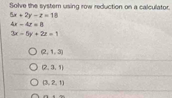 Solve the system using row reduction on a calculator.
5x+2y-z=18
4x-4z=8
3x-5y+2z=1
(2,1,3)
(2,3,1)
(3,2,1)
(7,4)