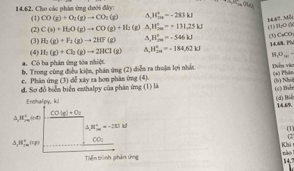 Cho các phân ứng đưới đây: 
() 
(1) CO(g)+O_2(g)to CO_2(g) H_(200)°=-283kJ
14.67. Mỗi 
(2) C(s)+H_2O(g)to CO(g)+H_2 (g) △ _rH_299=+13=+131,25kJ (1) H_2O a 
(3) 
(3) H_2(g)+F_2(g)to 2HF(g) ^ H_(299)°=-546kJ CaCO_3
(4) H_2(g)+Cl_2(g)to 2HCl(g) A. H_(299)°=-184,62kJ 14.68. Ph
H _1O_(g). 
. Có ba phản ứng tỏa nhiệt. 
b. Trong cùng điều kiện, phản ứng (2) diễn ra thuận lợi nhất. Diễn vào 
c. Phản ứng (3) dễ xảy ra hơn phản ứng (4). (a) Phản 
d. Sơ đồ biễn biển enthalpy của phản ứng (1) là (b) Nhi 
(c) Biểr 
Enthalpy, kJ
CO(g)+Oz (d) Biể 14.69.
_1H_(24(cd))°(cd)
△ _,H_(200)°=-283J (1)
△ _1H_(100)°(sp) CO_2
(2) 
Khi 
nào 
Tiến trình phản ứng 
14.7