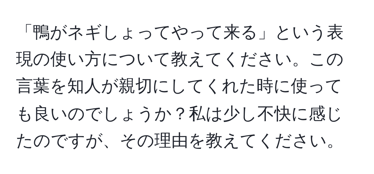 「鴨がネギしょってやって来る」という表現の使い方について教えてください。この言葉を知人が親切にしてくれた時に使っても良いのでしょうか？私は少し不快に感じたのですが、その理由を教えてください。