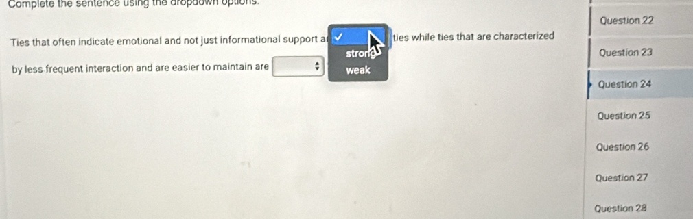 Complete the sentence using the dropaown options.
Question 22
Ties that often indicate emotional and not just informational support a ties while ties that are characterized
stronk Question 23
by less frequent interaction and are easier to maintain are weak
Question 24
Question 25
Question 26
Question 27
Question 28