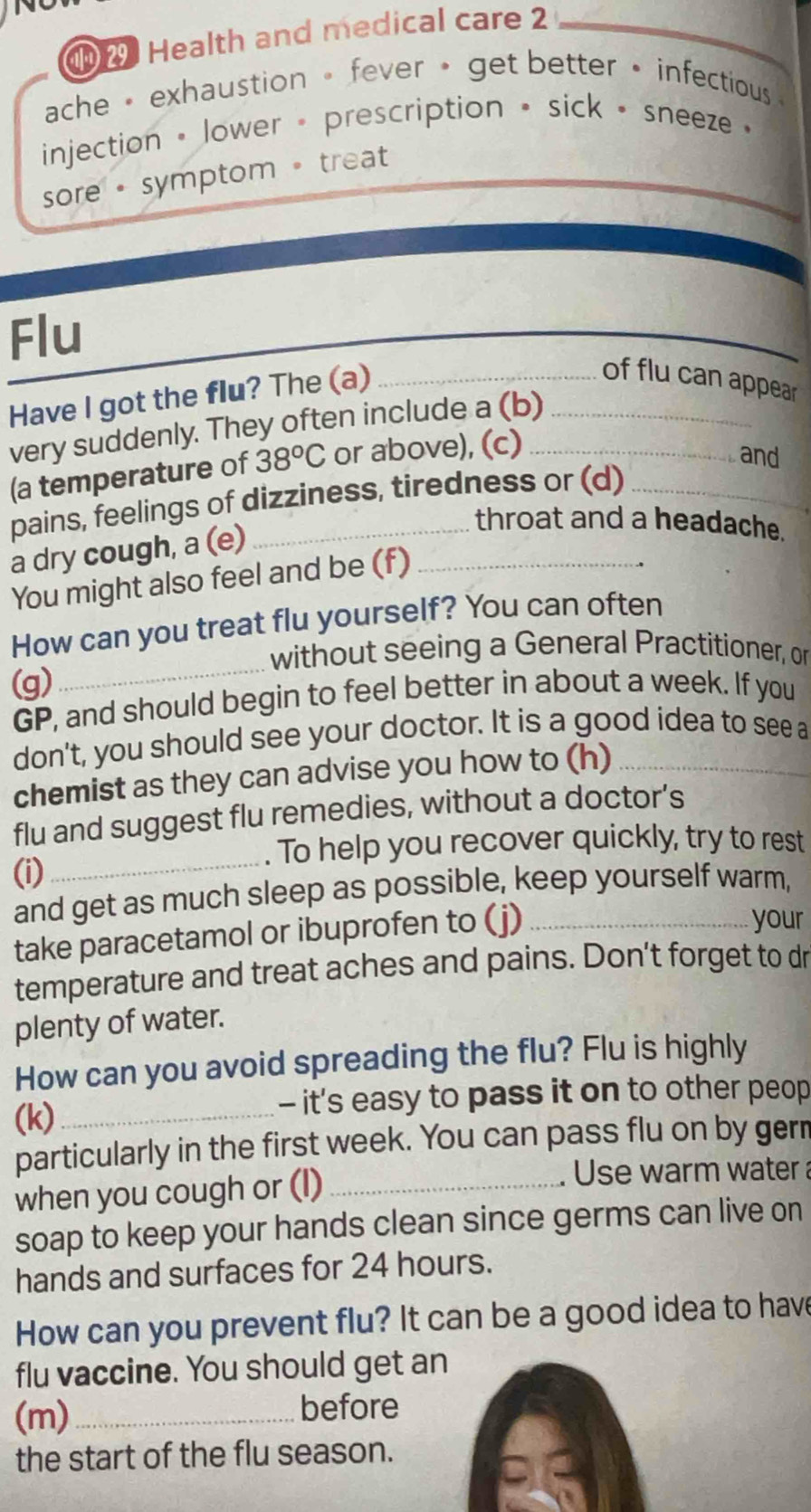 1 2 Health and medical care 2 
_ 
ache • exhaustion 。 fever • get better • infectious 
injection • lower - prescription • sick • sneeze · 
sore • symptom 。 treat 
Flu 
Have I got the flu? The (a)_ 
of flu can appear 
very suddenly. They often include a (b)__ 
(a temperature of 38^oC or above), (c) 
and 
pains, feelings of dizziness, tiredness or (d) 
a dry cough, a (e)_ 
throat and a headache. 
You might also feel and be (f) 
_ 
How can you treat flu yourself? You can often 
without seeing a General Practitioner, or 
(g) 
GP, and should begin to feel better in about a week. If you 
don't, you should see your doctor. It is a good idea to see a 
chemist as they can advise you how to (h)_ 
flu and suggest flu remedies, without a doctor’s 
. To help you recover quickly, try to rest 
(i) 
_ 
and get as much sleep as possible, keep yourself warm, 
take paracetamol or ibuprofen to (j)_ 
your 
temperature and treat aches and pains. Don't forget to dr 
plenty of water. 
How can you avoid spreading the flu? Flu is highly 
(k) _- it's easy to pass it on to other peop 
particularly in the first week. You can pass flu on by gern 
when you cough or (l)_ 
Use warm water 
soap to keep your hands clean since germs can live on 
hands and surfaces for 24 hours. 
How can you prevent flu? It can be a good idea to have 
flu vaccine. You should get an 
(m)_ before 
the start of the flu season.