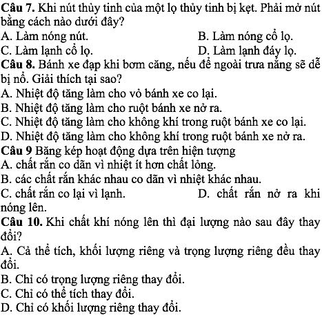 Khi nút thủy tinh của một lọ thủy tinh bị kẹt. Phải mở nút
bằng cách nào dưới đây?
A. Làm nóng nút. B. Làm nóng cổ lọ.
C. Làm lạnh cổ lọ. D. Làm lạnh đáy lọ.
Câu 8. Bánh xe đạp khi bơm căng, nếu để ngoài trưa nẵng sẽ dễ
bị nổ. Giải thích tại sao?
A. Nhiệt độ tăng làm cho vỏ bánh xe co lại.
B. Nhiệt độ tăng làm cho ruột bánh xe nở ra.
C. Nhiệt độ tăng làm cho không khí trong ruột bánh xe co lại.
D. Nhiệt độ tăng làm cho không khí trong ruột bánh xe nở ra.
Câu 9 Băng kép hoạt động dựa trên hiện tượng
A. chất rắn co dãn vì nhiệt ít hơn chất lỏng.
B. các chất rắn khác nhau co dãn vì nhiệt khác nhau.
C. chất rắn co lại vì lạnh. D. chất rắn nở ra khi
nóng lên.
Câu 10. Khi chất khí nóng lên thì đại lượng nào sau đây thay
đổi?
A. Cả thể tích, khối lượng riêng và trọng lượng riêng đều thay
đổi.
B. Chỉ có trọng lượng riêng thay đổi.
C. Chỉ có thể tích thay đổi.
D. Chỉ có khổi lượng riêng thay đổi.