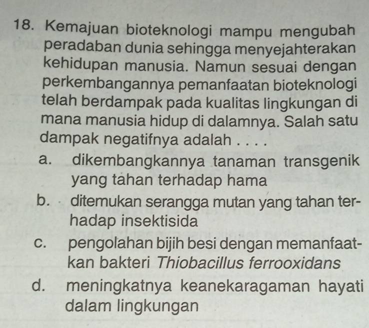 Kemajuan bioteknologi mampu mengubah
peradaban dunia sehingga menyejahterakan
kehidupan manusia. Namun sesuai dengan
perkembangannya pemanfaatan bioteknologi
telah berdampak pada kualitas lingkungan di
mana manusia hidup di dalamnya. Salah satu
dampak negatifnya adalah . . . .
a. dikembangkannya tanaman transgenik
yang tahan terhadap hama
b. ditemukan serangga mutan yang tahan ter-
hadap insektisida
c. pengolahan bijih besi dengan memanfaat-
kan bakteri Thiobacillus ferrooxidans
d. meningkatnya keanekaragaman hayati
dalam lingkungan