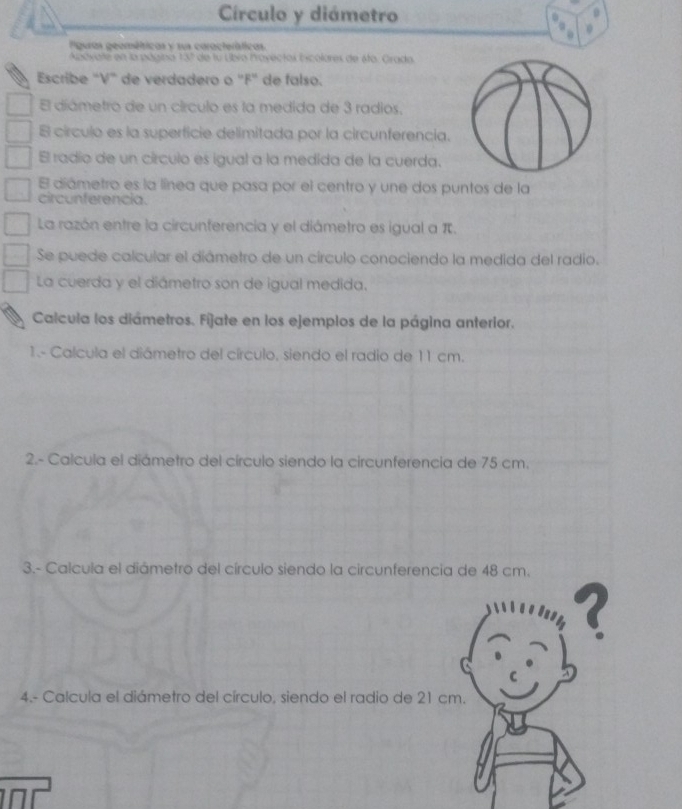 Círculo y diámetro 
0 
Piguras geométricas y sus caracteríticas 
Andyate en la página 13° de lu Ubio Payectos Escolares de éto. Grada 
Escribe "V" de verdadero o ' F" de falso. 
El diámetro de un círculo es la medida de 3 radios. 
B círculo es la superficie delimitada por la circunferencia. 
El radío de un círculo es igual a la medida de la cuerda. 
E diámetro es la línea que pasa por el centro y une dos puntos de la 
circunferencia. 
La razón entre la circunferencia y el diámetro es igual a π. 
Se puede calcular el diámetro de un círculo conociendo la medida del radio. 
La cuerda y el diámetro son de igual medida. 
Calcula los diámetros. Fijate en los ejemplos de la página anterior. 
1- Calcula el diámetro del círculo, siendo el radio de 11 cm. 
2.- Calcula el diámetro del círculo siendo la circunferencia de 75 cm. 
3.- Calcula el diámetro del círculo siendo la circunferencia de 48 cm. 
? 
C 
4.- Calcula el diámetro del círculo, siendo el radio de 21 cm.