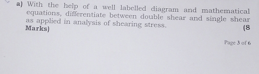 With the help of a well labelled diagram and mathematical 
equations, differentiate between double shear and single shear 
as applied in analysis of shearing stress. 
Marks) (8 
Page 3 of 6