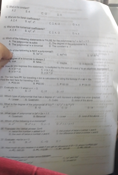 What is the constant?
A2 8.4 C 4 0 5
14. What are the literal coefficiens? A.24 B. xy^5,x^4 C. 2. 4. 3 DXY _
15. What are the numerical coefficients? D. x y
A. 2, 4 B. xy^2,x^4 C. 2. 4. -3
. Which of the following statements is FALSE for the polynomial 8x^3+8x^2-7
A. The polynomial is cubic D. The constant is -7
B. The polynomial is a binomial C. The degree of the polynomial is 3.
ch of the following is NOT a polynomial
B. 3a^2+2 C. 4a^2+5 D 3x^2-8x^2+1
5.. dogree of a binomnial is always 2 B. falso C. maybe D. it deponds
A true
1. How do you express this statement, "z multiplied by the sum of s and y° o an algabraic expresaion ? 
A x(z+y) C. z(x+y)
B. y(x+z) D. z(x+y)
20. The tax fare PF for traveling n km is calculated by using the farmula F=49+110
Find the taxi fare for traveling 4 km. A. P29.00 B. 92.00 C. P19200 0 P129 00
21. Evaluale 4x+5 when x=-3
A. 7 B. -7 C. 17 0 -17
22,8hich type of polynomial that has a degree of 1 and represent a straight line when graphed
A Linear S. Quadratic C. Cubic D none of the sbove
22. Mhat is the degree of the polynomial of 3xy^(12)-4x^7y^2+8x^(14)y^29
A ? B 12 C 13 0 14
2 Mhat type of polynomal i 2x^2+2x+11 6. Biogmía
A Sstcaten D. none of the abone
25. Which of the followiop is a monomiat
A x° l^2+1 C x=-5 :0 x^2+x-y+5
25 ''Franslde into verbal pirasw Jar
A    de r  t   combe  a ader        e ctad d  lara  a mat a ad
E the sum of laipe a number a aod  6 D the difesance of twoe a cumbe y audt
E al a Ar i L=2
s y
21. How mudh to you resen in a weeh if you get an alwands o 2x= W a   1C-1
  
 
derte Jerra   _ at360°
C=50°
_
_
_
D