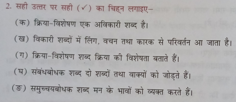 सही उत्तर पर सही (√) का चिहन लगाइए- 
(क) क्रिया-विशेषण एक अविकारी शब्द है। 
(ख) विकारी शब्दों में लिंग, वचन तथा कारक से परिवर्तन आ जाता है। 
(ग) क्रिया-विशेषण शब्द क्रिया की विशेषता बताते हैं। 
(घ) संबंधबोधक शब्द दो शब्दों तथा वाक्यों को जोड़ते हैं। 
(ङ) समुच्चयबोधक शब्द मन के भावों को व्यक्त करते हैं।