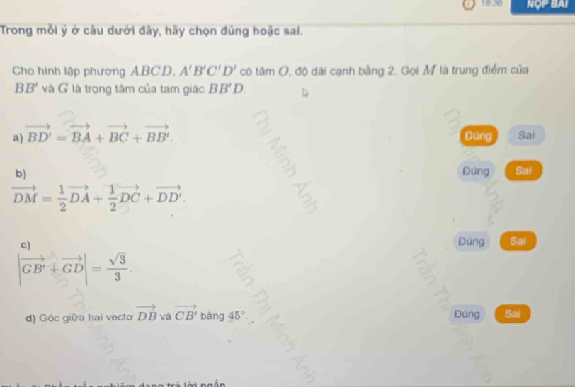 18.36 NợP BAI
Trong mỗi ý ở câu dưới đây, hãy chọn đủng hoặc sai.
Cho hình lập phương ABCD. A'B'C'D' có tâm O, độ dài cạnh bằng 2. Gọi M là trung điểm của
BB' và G là trọng tâm của tam giác BB'D.
a) vector BD'=vector BA+vector BC+vector BB'. Đúng Sai
b) Đúng Sai
vector DM= 1/2 vector DA+ 1/2 vector DC+vector DD'.
c Đúng Sai
|vector GB'+vector GD|= sqrt(3)/3 . 
d) Góc giữa hai vecto vector DB và vector CB'bang 45° Đúng Sai
lời ngắn