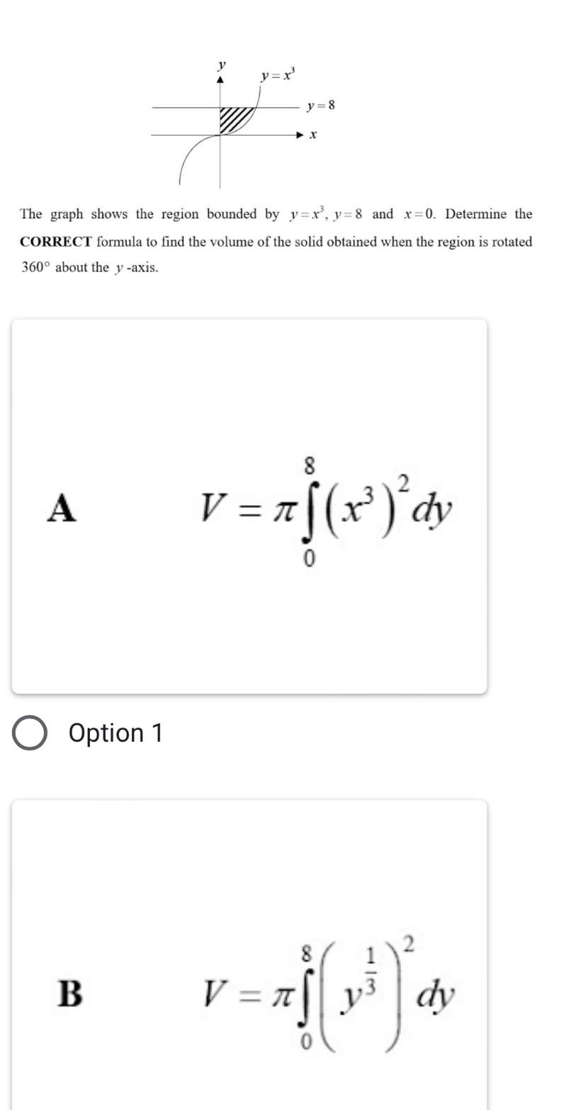 The graph shows the region bounded by y=x^3,y=8 and x=0. Determine the
CORRECT formula to find the volume of the solid obtained when the region is rotated
360° about the y -axis.
A
V=π ∈tlimits _0^(8(x^3))^2dy
Option 1
B
V=π ∈tlimits _0^(8(y^frac 1)3)^2dy