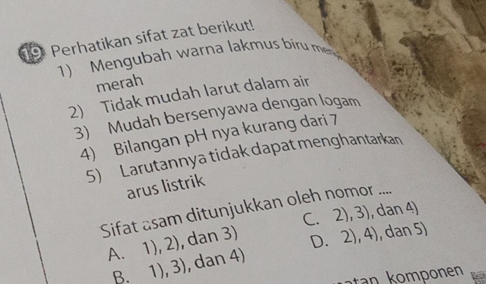 Perhatikan sifat zat berikut!
1) Mengubah warna lakmus bi m
merah
2) Tidak mudah larut dalam air
3) Mudah bersenyawa dengan logam
4) Bilangan pH nya kurang dari 7
5) Larutannya tidak dapat menghantarkan
arus listrik
Sifat asam ditunjukkan oleh nomor ....
C. 2), 3), dan 4)
A、 1),2) , dan 3)
D.
B. 1),3) , dan 4) 2),4) , dan 5)
n nn