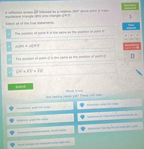 reflection across overline QR followed by a rotation 180° about point Q maps answered
equilateral triangle QRS onto triangle Q‘R’S’.
1
Select all of the true statements. Time
The position of point R is the same as the position of point R '. elapsed
0 0 4

△ QRS≌ △ Q'R'S' SmartScore
out of 100 0
The position of point Q is the same as the position of point Q '. 0
overline Q'R'≌ overline R'S' overline S'Q'
Submit
Work itout
Not feeling ready yet? These can help:
Translations: graph the image Reflections: graph the image
Rotations: graph the image Sequences of congruence transformations: gr...
Congruence transformations: mixed review Determine if two figures are congruent: justit.
Prove triangles are congruent using rigid moti...