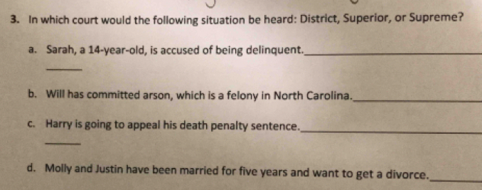 In which court would the following situation be heard: District, Superior, or Supreme? 
a. Sarah, a 14-year-old, is accused of being delinquent._ 
_ 
b. Will has committed arson, which is a felony in North Carolina._ 
c. Harry is going to appeal his death penalty sentence._ 
_ 
d. Molly and Justin have been married for five years and want to get a divorce. 
_