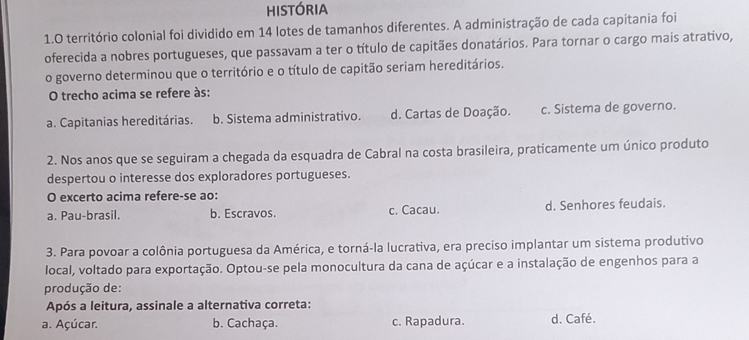 HISTÓRIA
1.O território colonial foi dividido em 14 lotes de tamanhos diferentes. A administração de cada capitania foi
oferecida a nobres portugueses, que passavam a ter o título de capitães donatários. Para tornar o cargo mais atrativo,
o governo determinou que o território e o título de capitão seriam hereditários.
O trecho acima se refere às:
a. Capitanias hereditárias. b. Sistema administrativo. d. Cartas de Doação. c. Sistema de governo.
2. Nos anos que se seguiram a chegada da esquadra de Cabral na costa brasileira, praticamente um único produto
despertou o interesse dos exploradores portugueses.
O excerto acima refere-se ao:
a. Pau-brasil. b. Escravos. c. Cacau. d. Senhores feudais.
3. Para povoar a colônia portuguesa da América, e torná-la lucrativa, era preciso implantar um sistema produtivo
local, voltado para exportação. Optou-se pela monocultura da cana de açúcar e a instalação de engenhos para a
produção de:
Após a leitura, assinale a alternativa correta:
a. Açúcar. b. Cachaça. c. Rapadura. d. Café.