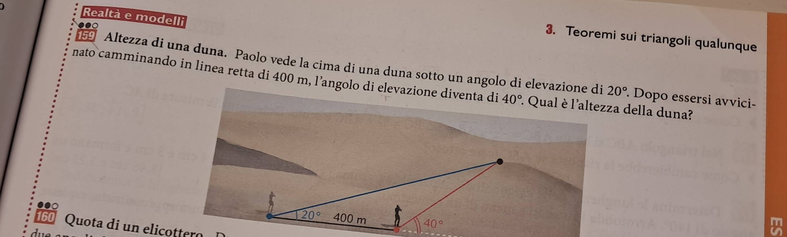 Realtà e modelli
3. Teoremi sui triangoli qualunque
159  Altezza di una duna. Paolo vede la cima di una duna sotto un angolo di elevazione di
nato camminando in linea retta di 400 m, l’angolo di elevazione diventa di 40°. Qual è l'altezza della duna?
20° Dopo essersi avvici-
Quota di un elicottero