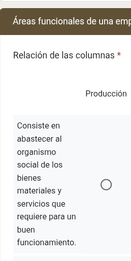 Áreas funcionales de una emp 
Relación de las columnas * 
Producción 
Consiste en 
abastecer al 
organismo 
social de los 
bienes 
materiales y 
servicios que 
requiere para un 
buen 
funcionamiento.