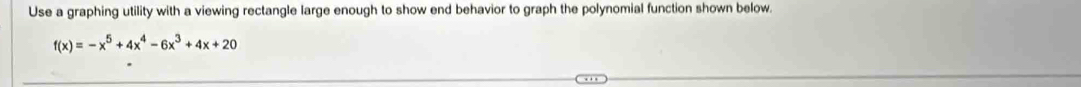 Use a graphing utility with a viewing rectangle large enough to show end behavior to graph the polynomial function shown below.
f(x)=-x^5+4x^4-6x^3+4x+20