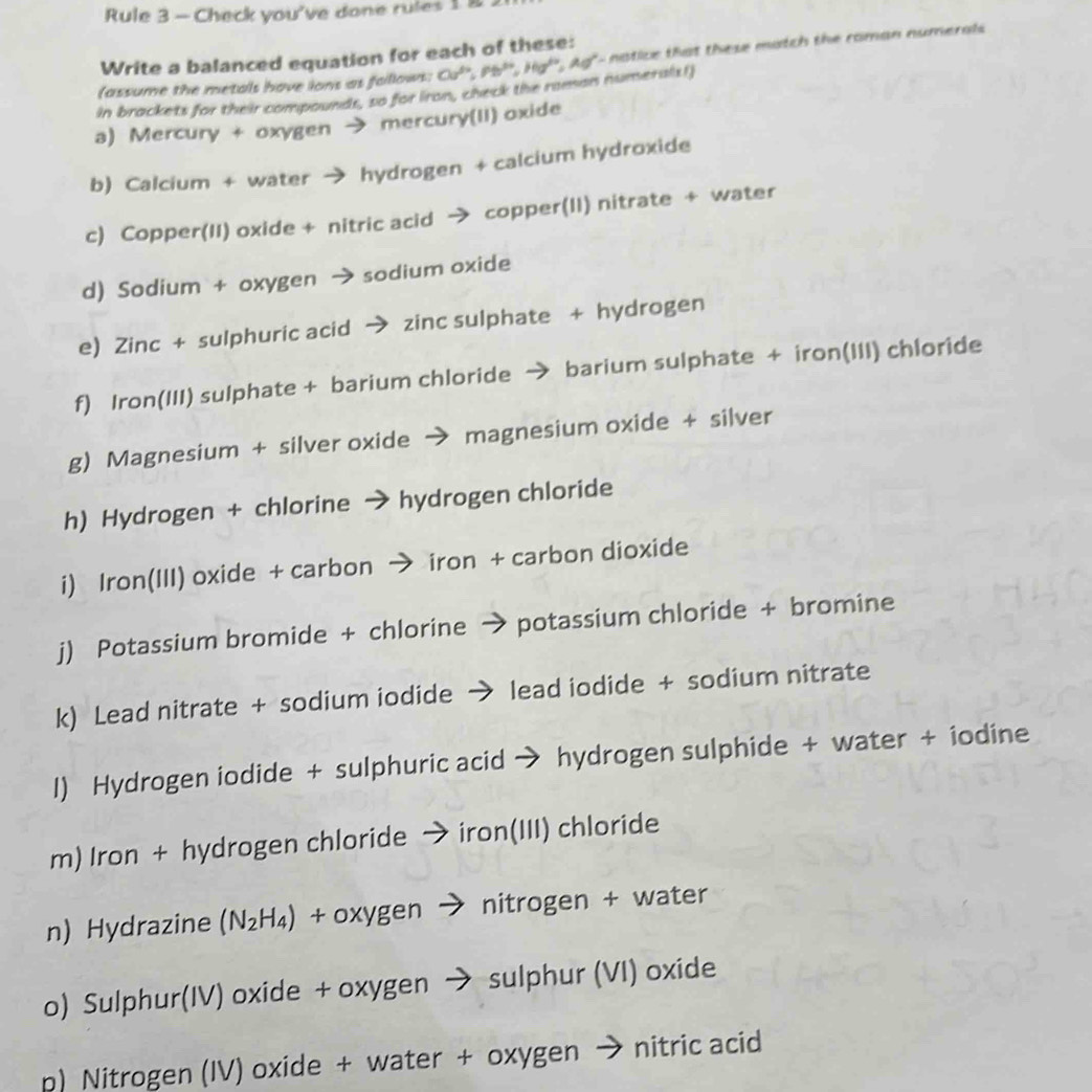 Rule 3 - Check you've done rules 1 8 
Write a balanced equation for each of these: 
(assume the metals have ions as follows: Ca^(th), Pb^(th), Hg^(th), Ag^(th)- a ce that these match the roman numeral 
in brackets for their compounds, so for iron, check the raman numerals!) 
a) Mercury + oxygen → mercury(II) oxide 
b) Calcium + water → hydrogen + calcium hydroxide 
c) Copper(II) oxide + nitric acid → copper(II) nitrate + water 
d) Sodium + oxygen → sodium oxide 
e) Zinc + sulphuric acid → zinc sulphate + hydrogen 
f) Iron(III) sulphate + barium chloride → barium sulphate + iron(III) chloride 
g) Magnesium + silver oxide → magnesium oxide + silver 
h) Hydrogen + chlorine → hydrogen chloride 
i) Iron(III) oxide + carbon → iron + carbon dioxide 
j) Potassium bromide + chlorine → potassium chloride + bromine 
k) Lead nitrate + sodium iodide → lead iodide + sodium nitrate 
I) Hydrogen iodide + sulphuric acid → hydrogen sulphide + water + iodine 
m) Iron + hydrogen chloride → iron(III) chloride 
n) Hydrazine (N_2H_4) + oxygen → nitrogen + water 
o) Sulphur(IV) oxide + oxygen → sulphur (VI) oxide 
p) Nitrogen (IV) oxide + water + oxygen → nitric acid