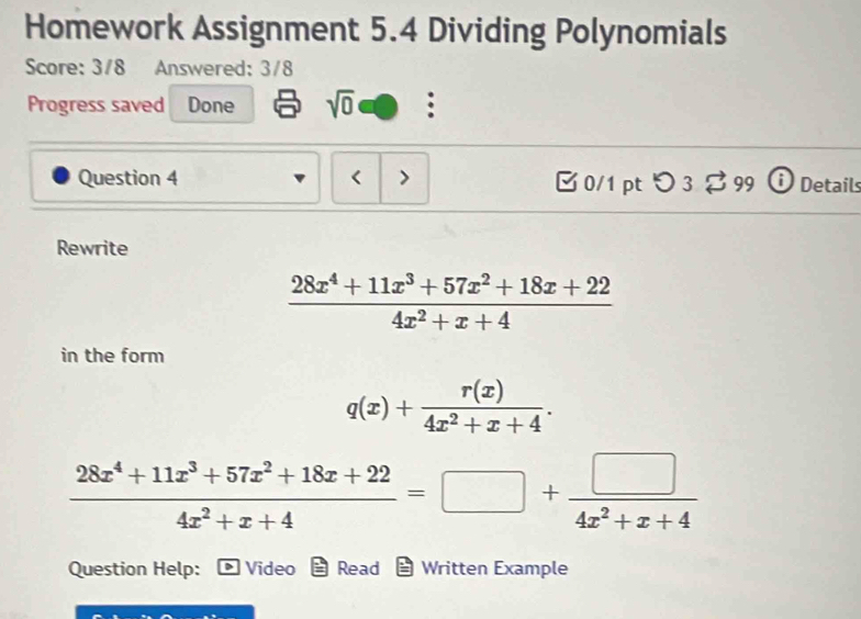 Homework Assignment 5.4 Dividing Polynomials 
Score: 3/8 Answered: 3/8 
Progress saved Done sqrt(0) . 
Question 4 < > [0/1 ptつ 3 [ 99 ⓘDetails 
Rewrite
 (28x^4+11x^3+57x^2+18x+22)/4x^2+x+4 
in the form
q(x)+ r(x)/4x^2+x+4 .
 (28x^4+11x^3+57x^2+18x+22)/4x^2+x+4 =□ + □ /4x^2+x+4 
Question Help: Video Read - Written Example