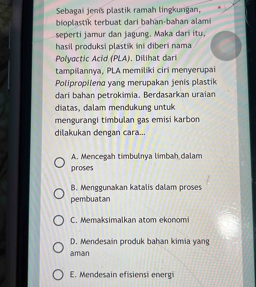 Sebagai jenis plastik ramah lingkungan, *
bioplastik terbuat dari bahan-bahan alami
seperti jamur dan jagung. Maka dari itu,
hasil produksi plastik ini diberi nama
Polyactic Acid (PLA). Dilihat dari
tampilannya, PLA memiliki ciri menyerupai
Polipropilena yang merupakan jenis plastik
dari bahan petrokimia. Berdasarkan uraian
diatas, dalam mendukung untuk
mengurangi timbulan gas emisi karbon
dilakukan dengan cara...
A. Mencegah timbulnya limbah dalam
proses
B. Menggunakan katalis dalam proses
pembuatan
C. Memaksimalkan atom ekonomi
D. Mendesain produk bahan kimia yang
aman
E. Mendesain efisiensi energi