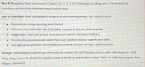 Tesk 13 Directions: Reed and aenctate Ctapsers 10-11 of is bifut Mackleabed taking note of the symbolb Une 
Wtridvces and hew they furthor the newel's centoal idee. 
Task 14 Diractions: White a perograph in resporse to the following pronpll. Yoe neccese isalt 
Demanstrate sroing easaring about the text 
Wresent a clear; defensible idea Sclaim) that responds to wll parts of the oumiton 
Support your clam with af let tone gaees of spesitc, tat cused evidence. 
Consisteatly and canancngly ixplain/how your selected nvidence auggorts your clerm. 
wsa apprograte grammar and comonton ts esue that year wetling is undentantable. 
Peaept "I think maybe he gut his yue diven when he realzed that God had gven him an unfelr advantage over most 
Buing things I gvess he decided he wouldn't ataot till he had is, and he hir ke lervy." What do these hoes suggect about 
Alticus's cheracter?