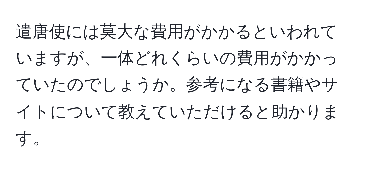 遣唐使には莫大な費用がかかるといわれていますが、一体どれくらいの費用がかかっていたのでしょうか。参考になる書籍やサイトについて教えていただけると助かります。