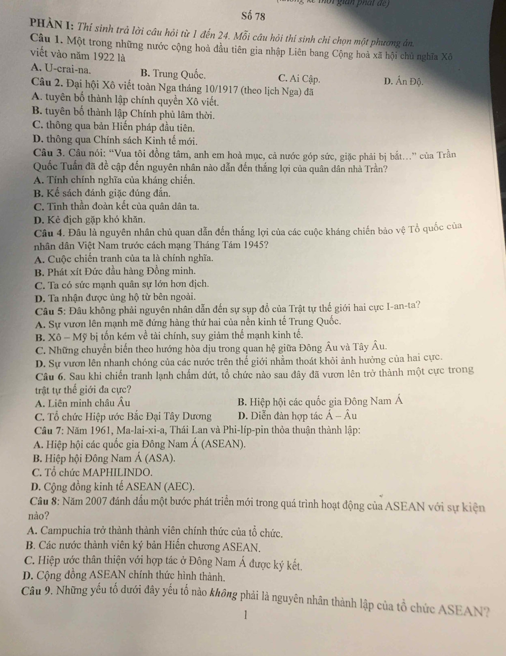 de mor gian ph a t  de  
Số 78
PHẢN I: Thí sinh trả lời câu hỏi từ 1 đến 24. Mỗi câu hỏi thí sinh chỉ chọn một phương ản.
Câu 1. Một trong những nước cộng hoà đầu tiên gia nhập Liên bang Cộng hoà xã hội chủ nghĩa Xô
viết vào năm 1922 là
A. U-crai-na. B. Trung Quốc. C. Ai Cập.
D. Ấn Độ.
Câu 2. Đại hội Xô viết toàn Nga tháng 10/1917 (theo lịch Nga) đã
A. tuyên bố thành lập chính quyền Xô viết.
B. tuyên bố thành lập Chính phủ lâm thời.
C. thông qua bản Hiến pháp đầu tiên.
D. thông qua Chính sách Kinh tế mới.
Câu 3. Câu nói: “Vua tôi đồng tâm, anh em hoà mục, cả nước góp sức, giặc phải bị bắt..” của Trần
Quốc Tuấn đã đề cập đến nguyên nhân nào dẫn đến thắng lợi của quân dân nhà Trần?
A. Tính chính nghĩa của kháng chiến.
B. Kế sách đánh giặc đúng đắn.
C. Tinh thần đoàn kết của quân dân ta.
D. Kẻ địch gặp khó khăn.
Câu 4. Đâu là nguyên nhân chủ quan dẫn đến thắng lợi của các cuộc kháng chiến bảo vệ Tổ quốc của
nhân dân Việt Nam trước cách mạng Tháng Tám 1945?
A. Cuộc chiến tranh của ta là chính nghĩa.
B. Phát xít Đức đầu hàng Đồng minh.
C. Ta có sức mạnh quân sự lớn hơn địch.
D. Ta nhận được ủng hộ từ bên ngoài.
Câu 5: Đâu không phải nguyên nhân dẫn đến sự sụp đồ của Trật tự thế giới hai cực I-an-ta?
A. Sự vươn lên mạnh mẽ đứng hàng thứ hai của nền kinh tế Trung Quốc.
B. Xô - Mỹ bị tốn kém về tài chính, suy giảm thế mạnh kinh tế.
C. Những chuyển biến theo hướng hòa dịu trong quan hệ giữa Đông Âu và Tây Âu.
D. Sự vươn lên nhanh chóng của các nước trên thế giới nhằm thoát khỏi ảnh hưởng của hai cực.
Câu 6. Sau khi chiến tranh lạnh chấm dứt, tổ chức nào sau đây đã vươn lên trở thành một cực trong
trật tự thế giới đa cực?
A. Liên minh châu Âu B. Hiệp hội các quốc gia Đông Nam Á
C. Tổ chức Hiệp ước Bắc Đại Tây Dương D. Diễn đàn hợp tác  Á - Âu
*  Câu 7: Năm 1961, Ma-lai-xi-a, Thái Lan và Phi-líp-pin thỏa thuận thành lập:
A. Hiệp hội các quốc gia Đông Nam Á (ASEAN).
B. Hiệp hội Đông Nam Á (ASA).
C. Tổ chức MAPHILINDO.
D. Cộng đồng kinh tế ASEAN (AEC).
Cầu 8: Năm 2007 đánh dấu một bước phát triển mới trong quá trình hoạt động của ASEAN với sự kiện
nào?
A. Campuchia trở thành thành viên chính thức của tổ chức.
B. Các nước thành viên ký bản Hiến chương ASEAN.
C. Hiệp ước thân thiện với hợp tác ở Đông Nam Á được ký kết.
D. Cộng đồng ASEAN chính thức hình thành.
Câu 9. Những yếu tố dưới đây yếu tố nào không phải là nguyên nhân thành lập của tổ chức ASEAN?
1