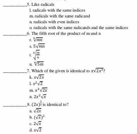 Like radicals
l. radicals with the same indices
m. radicals with the same radicand
n radicals with even indices
o radicals with the same radicands and the same indices
_6. The fifth root of the product of m and n
r. sqrt[5](mn)
S. 5sqrt(mn)
t. sqrt[5](frac m)n
u. sqrt[n](5m)
_7. Which of the given is identical to xsqrt(2x^3)
k. xsqrt(2x)
1. x^2sqrt(2)
m. x^2sqrt(2x)
n. 2x^2sqrt(x)
_8. (2x)^ 1/2  is identical to?
a. sqrt(2x)
b. (sqrt(x))^2
C. 2sqrt(x)
d. xsqrt(2)