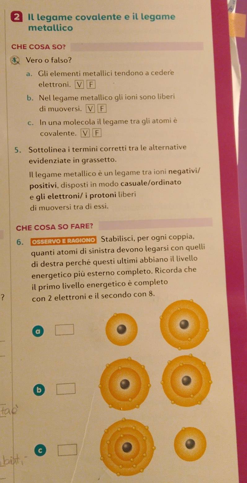 Il legame covalente e il legame
metallico
CHE COSA SO?
4、 Vero o falso?
a. Gli elementi metallici tendono a cedere
elettroni. F
b. Nel legame metallico gli ioni sono liberi
di muoversi. F
c. In una molecola il legame tra gli atomi è
covalente. F
5. Sottolinea i termini corretti tra le alternative
evidenziate in grassetto.
Il legame metallico è un legame tra ioni negativi/
positivi, disposti in modo casuale/ordinato
e gli elettroni/ i protoni liberi
di muoversi tra di essi.
CHE COSA SO FARE?
6. OSSERVO E RAGIONO Stabilisci, per ogni coppia,
quanti atomi di sinistra devono legarsi con quelli
di destra perché questi ultimi abbiano il livello
energetico più esterno completo. Ricorda che
il primo livello energetico è completo
? con 2 elettroni e il secondo con 8.
a
_
b
_
c
_