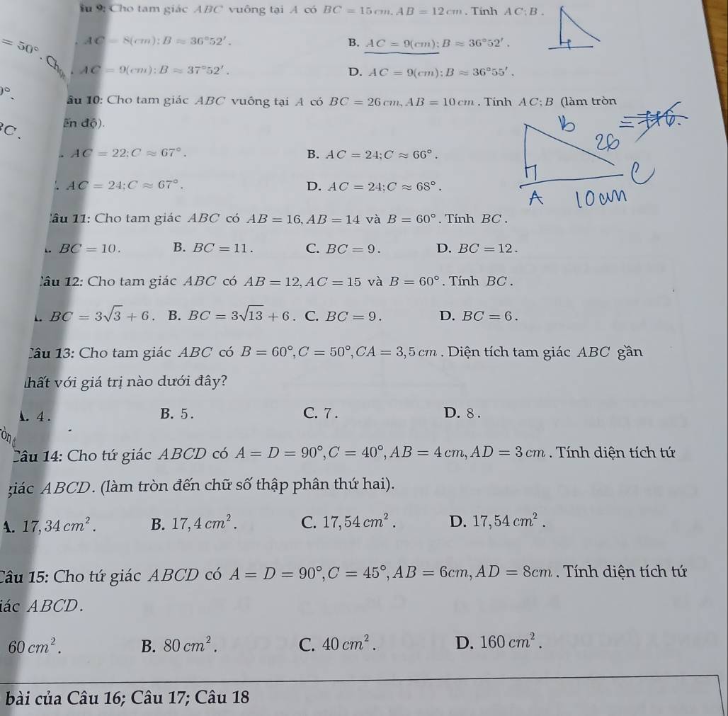 9: Cho tam giác ABC vuông tại A có BC=15cm.AB=12cm. Tính AC:B.
AC=8(cm):Bapprox 36°52'.
B. AC=9(cm);Bapprox 36°52'.
=50° Ch
AC=9(cm):Bapprox 37°52'.
D. AC=9(cm):Bapprox 36°55'.
v°. ầu 10: Cho tam giác ABC vuông tại A có BC=26cm,AB=10cm Tính A C: B (làm tròn
C、
En độ).. AC=22;Capprox 67°.
B. AC=24;Capprox 66°.
AC=24;Capprox 67°.
D. AC=24;Capprox 68°.
l âu  1 1: Cho tam giác ABC có AB=16,AB=14 và B=60°. Tính BC .
BC=10. B. BC=11. C. BC=9. D. BC=12.
l âu  12:  Cho tam giác ABC có AB=12,AC=15 và B=60° Tính BC .
1. BC=3sqrt(3)+6. B. BC=3sqrt(13)+6 · C. BC=9. D. BC=6.
âu 13: Cho tam giác ABC có B=60°,C=50°,CA=3,5cm Diện tích tam giác ABC gần
ất với giá trị nào dưới đây?. 4 . B. 5 . C. 7 . D. 8 .
Câu 14: Cho tứ giác ABCD có A=D=90°,C=40°,AB=4cm,AD=3cm. Tính diện tích tứ
giác ABCD. (làm tròn đến chữ số thập phân thứ hai).
A. 17,34cm^2. B. 17,4cm^2. C. 17,54cm^2. D. 17,54cm^2.
Câu 15: Cho tứ giác ABCD có A=D=90°,C=45°,AB=6cm,AD=8cm. Tính diện tích tứ
iác ABCD.
60cm^2.
B. 80cm^2. C. 40cm^2. D. 160cm^2.
bài của Câu 16; Câu 17; Câu 18