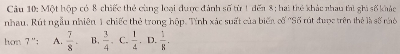 Một hộp có 8 chiếc thẻ cùng loại được đánh số từ 1 đến 8; hai thẻ khác nhau thì ghi số khác
nhau. Rút ngẫu nhiên 1 chiếc thẻ trong hộp. Tính xác suất của biến cố ''Số rút được trên thẻ là số nhỏ
hon 7": A.  7/8 ·  B.  3/4 . C.  1/4 . D.  1/8 .