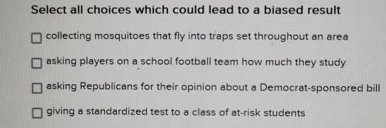 Select all choices which could lead to a biased result
collecting mosquitoes that fly into traps set throughout an area
asking players on a school football team how much they study
asking Republicans for their opinion about a Democrat-sponsored bill
giving a standardized test to a class of at-risk students