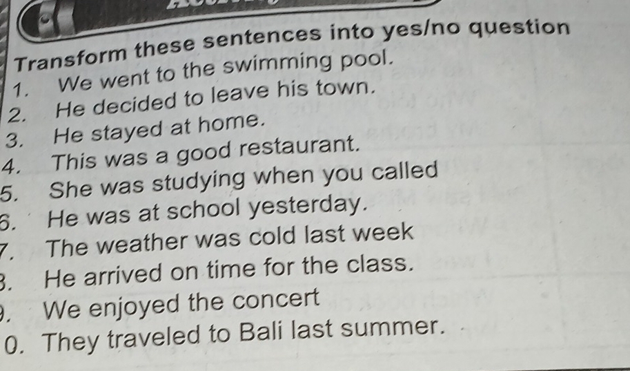 Transform these sentences into yes/no question 
1. We went to the swimming pool. 
2. He decided to leave his town. 
3. He stayed at home. 
4. This was a good restaurant. 
5. She was studying when you called 
6. He was at school yesterday. 
7. The weather was cold last week 
. He arrived on time for the class. 
. We enjoyed the concert 
0. They traveled to Bali last summer.