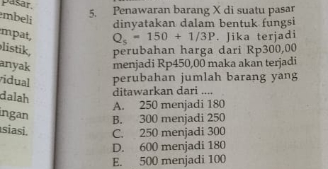 pasar,
mbeli
5. Penawaran barang X di suatu pasar
dinyatakan dalam bentuk fungsi
mpat, . Jika terjadi
Q_s=150+1/3P
listik, perubahan harga dari Rp300,00
anyak menjadi Rp450,00 maka akan terjadi
vidual
perubahan jumlah barang yang
dalah
ditawarkan dari ....
A. 250 menjadi 180
ingan
B. 300 menjadi 250
siasi. C. 250 menjadi 300
D. 600 menjadi 180
E. 500 menjadi 100