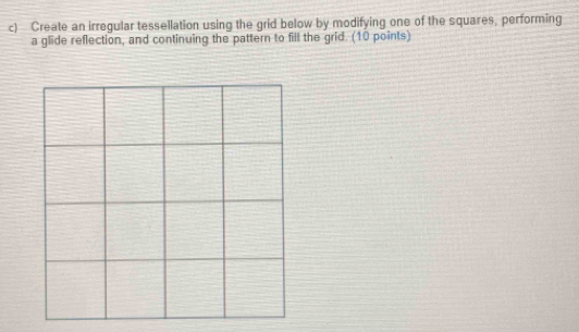 Create an irregular tessellation using the grid below by modifying one of the squares, performing 
a glide reflection, and continuing the pattern to fill the grid. (10 points)