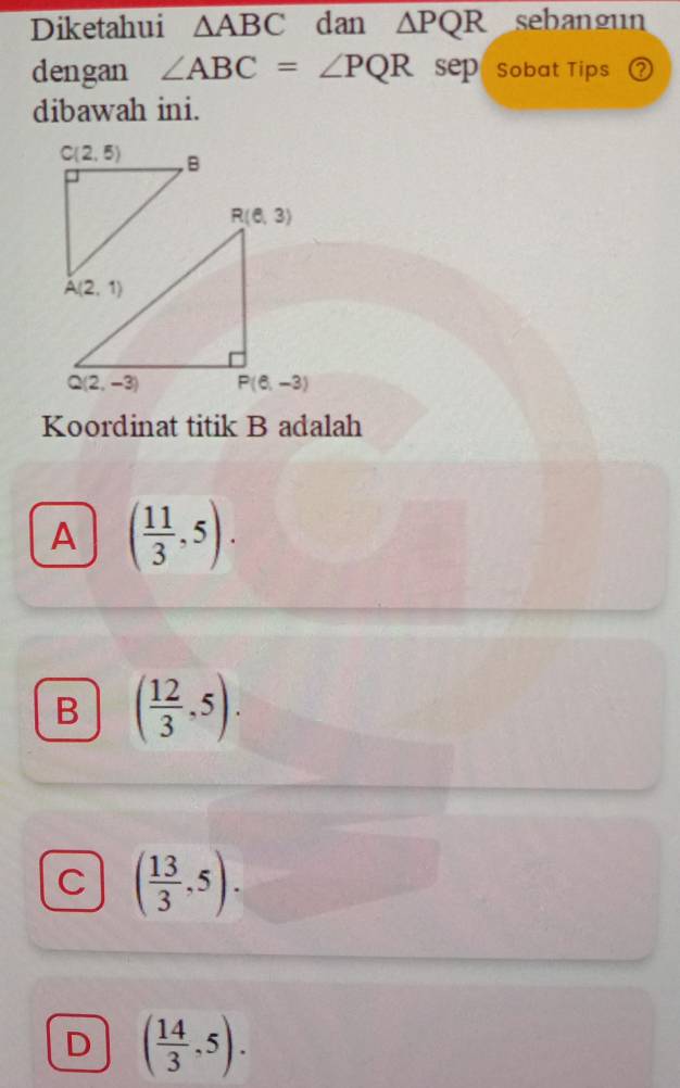 Diketahui △ ABC dan △ PQR sebangun
dengan ∠ ABC=∠ PQR sep " sobat Tips ?
dibawah ini.
Koordinat titik B adalah
A ( 11/3 ,5).
B ( 12/3 ,5).
C ( 13/3 ,5).
D ( 14/3 ,5).