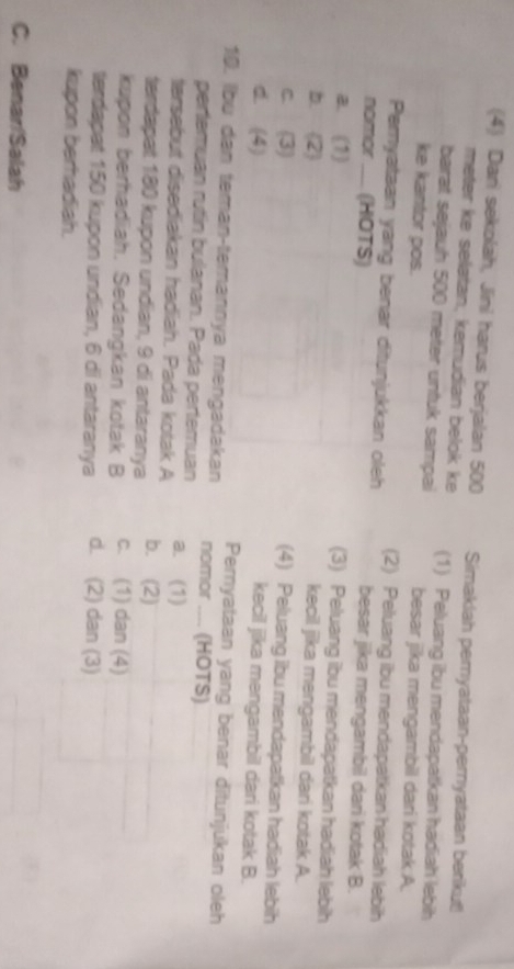 (4) Dani sekolah, Jini harus berjalan 500 Simaklah pemyataan-pernyataan berikut!
meter ke selatan, kemudian belok ke (1) Peluang ibu mendapatkan hadiah lebih
barat sejauh 500 meter untuk sampai
ke kantor pos. besar jika mengambil dari kotak A.
Pemyataan yang benar ditunjukkan oleh (2) Peluang ibu mendapatkan hadiah lebih
nomor —_ (HOTS)
besar jika mengambil dari kotak B.
a. (1)
(3) Peluang ibu mendapatkan hadiah lebih
b. (2)
kecil jika mengambil dari kotak A.
c. (3)
(4) Peluang ibu mendapatkan hadiah lebih
d. (4)
kecil jika mengambil dari kotak B.
10. Ibu dan teman-temannya mengadakan Pemyataan yang benar ditunjukan oleh
nomor __ (HOTS)
pertemuan rutin bulanan. Pada pertemuan
tersebut disediakan hadiah. Pada kotak A a. (1)
terdapat 180 kupon undian, 9 di antaranya b. (2)
kupon berhadiah. Sedangkan kotak B c. (1) dan (4)
terdapat 150 kupon undian, 6 di antaranya d. (2) dan (3)
kupon berhadiah.
C. Benar/Salah