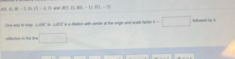 A(6,4), B(-2,0), C(-4,2) and R(2,3), S(0,-1), T(1,-2)
One way to map △ ABC to △ RST is a dilation with center at the origin and scale factor k=□ fullowed by a 
reflection in the line
x/=x