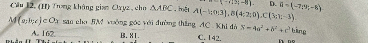 =(-7;5;-8). D、
Câu 12. (H) Trong không gian Oxyz , cho △ ABC. biết A(-1;0;3), B(4;2;0), C(3;1;-3). vector u=(-7;9;-8).
M(a;b;c)∈ Ox sao cho BM vuông góc với đường thẳng AC Khi đó S=4a^2+b^2+c^2 bǎng
A. 162. B. 81. C. 142.
Bhần II