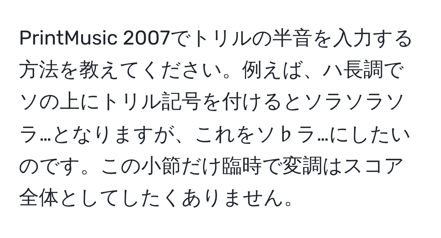 PrintMusic 2007でトリルの半音を入力する方法を教えてください。例えば、ハ長調でソの上にトリル記号を付けるとソラソラソラ…となりますが、これをソ♭ラ…にしたいのです。この小節だけ臨時で変調はスコア全体としてしたくありません。