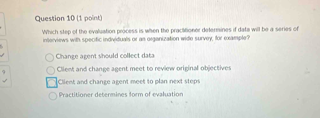 Which step of the evaluation process is when the practitioner determines if data will be a series of
interviews with specific individuals or an organization wide survey, for example?
Change agent should collect data
9
Client and change agent meet to review original objectives
Client and change agent meet to plan next steps
Practitioner determines form of evaluation