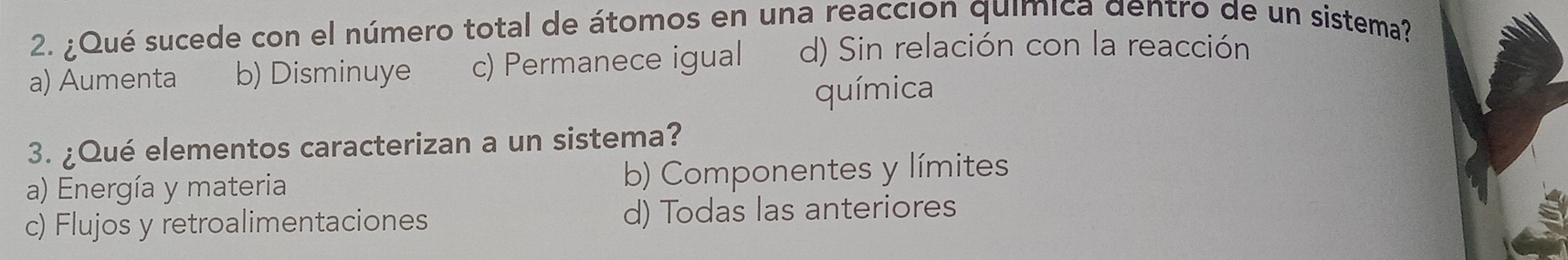 ¿Qué sucede con el número total de átomos en una reaccion química dentro de un sistema?
a) Aumenta b) Disminuye c) Permanece igual d) Sin relación con la reacción
química
3. ¿Qué elementos caracterizan a un sistema?
a) Energía y materia b) Componentes y límites
c) Flujos y retroalimentaciones d) Todas las anteriores