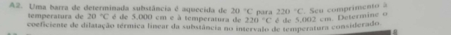 A2. Uma barra de determinada substância é aquecida de 20°C para 220°C. Seu comprimento à 
temperatura de 20°C é de 5.000 cm e à temperatura de 220°C é de 5,002 cm. Determine o 
coeficiente de dilatação térmica linear da substância no intervalo de temperatura considerado.