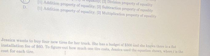 requality; [2] Division property of equality
a [1] Addition property of equality; [2] Subtraction property of equality
D. [1] Addition property of equality; [2] Multiplication property of equality
Jessica wants to buy four new tires for her truck. She has a budget of $500 and she knows there is a flat
installation fee of $60. To figure out how much one tire costs, Jessica used the equation shown, where t is the
cost for each tire.