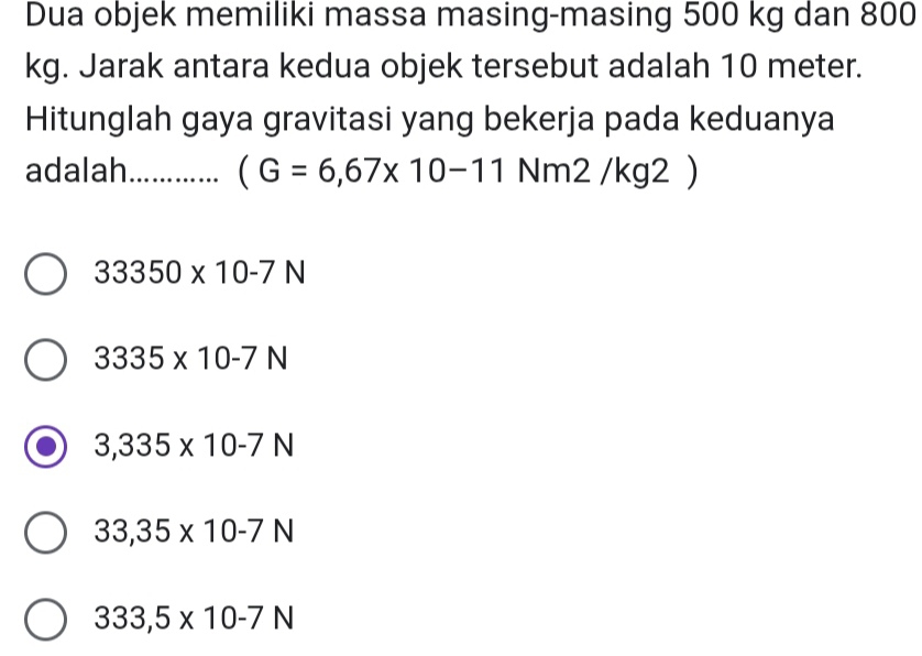 Dua objek memiliki massa masing-masing 500 kg dan 800
kg. Jarak antara kedua objek tersebut adalah 10 meter.
Hitunglah gaya gravitasi yang bekerja pada keduanya
adalah_ (G=6,67* 10-11 Nm2 /kg2 )
33350* 10-7N
3335* 10-7N
3,335* 10-7N
33,35* 10-7N
333,5* 10-7N