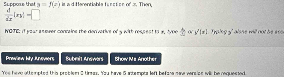 Suppose that y=f(x) is a differentiable function of x. Then,
 d/dx (xy)=□
NOTE: If your answer contains the derivative of y with respect to x, type  dy/dx  or y'(x). Typing y ' alone will not be acc 
Preview My Answers Submit Answers Show Me Another 
You have attempted this problem 0 times. You have 5 attempts left before new version will be requested.