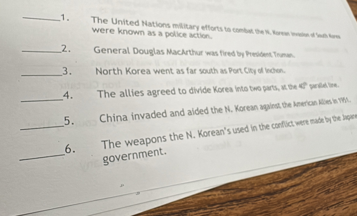 The United Nations military efforts to combat the N. Korean invasion of South Kores 
were known as a police action. 
_2. General Douglas MacArthur was fired by President Truman. 
_3. a North Korea went as far south as Port City of Inchon. 
4. The allies agreed to divide Korea into two parts, at the 40^(th) parallet line. 
_5. China invaded and aided the N. Korean against the American Allies in 1951. 
_6. The weapons the N. Korean's used in the conflict were made by the Japane 
_government.