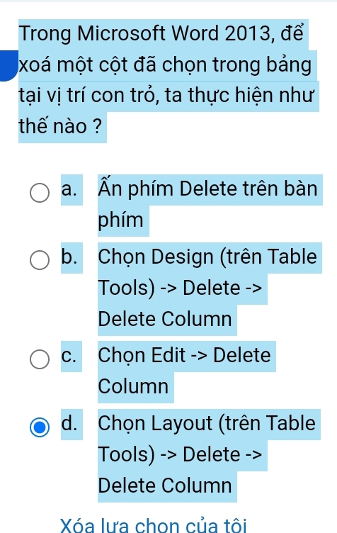 Trong Microsoft Word 2013, để
xoá một cột đã chọn trong bảng
tại vị trí con trỏ, ta thực hiện như
thế nào ?
a. Ấn phím Delete trên bàn
phím
b. Chọn Design (trên Table
Tools) -> Delete ->
Delete Column
c. Chọn Edit -> Delete
Column
d. Chọn Layout (trên Table
Tools) -> Delete -
Delete Column
Xóa lưa chon của tôi