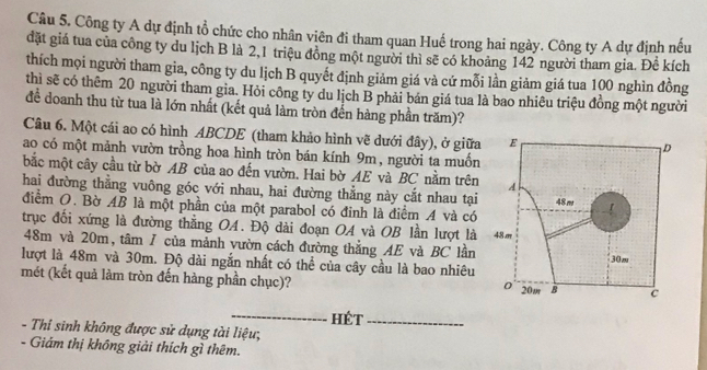 Công ty A dự định tổ chức cho nhân viên đi tham quan Huế trong hai ngày. Công ty A dự định nếu 
đặt giá tua của công ty du lịch B là 2, 1 triệu đồng một người thì sẽ có khoảng 142 người tham gia. Để kích 
thích mọi người tham gia, công ty du lịch B quyết định giảm giá và cứ mỗi lần giảm giá tua 100 nghìn đồng 
thì sẽ có thêm 20 người tham gia. Hỏi công ty du lịch B phải bán giá tua là bao nhiêu triệu đồng một người 
để doanh thu từ tua là lớn nhất (kết quả làm tròn đến hàng phần trăm)? 
Câu 6. Một cái ao có hình ABCDE (tham khảo hình vẽ dưới đây), ở giữa 
ao có một mảnh vườn trồng hoa hình tròn bán kính 9m, người ta muốn 
bắc một cây cầu từ bờ AB của ao đến vườn. Hai bờ AE và BC nằm trên 
hai đường thẳng vuông góc với nhau, hai đường thẳng này cắt nhau tại 
điểm O. Bờ AB là một phần của một parabol có đinh là điểm A và có 
trục đối xứng là đường thắng OA. Độ dài đoạn OA và OB lần lượt là
48m và 20m, tâm / của mảnh vườn cách đường thắng AE và BC lần 
lượt là 48m và 30m. Độ dài ngắn nhất có thể của cây cầu là bao nhiêu 
mét (kết quả làm tròn đến hàng phần chục)? 
_ 
hét_ 
- Thỉ sinh không được sử dụng tài liệu; 
- Giám thị không giải thích gì thêm.