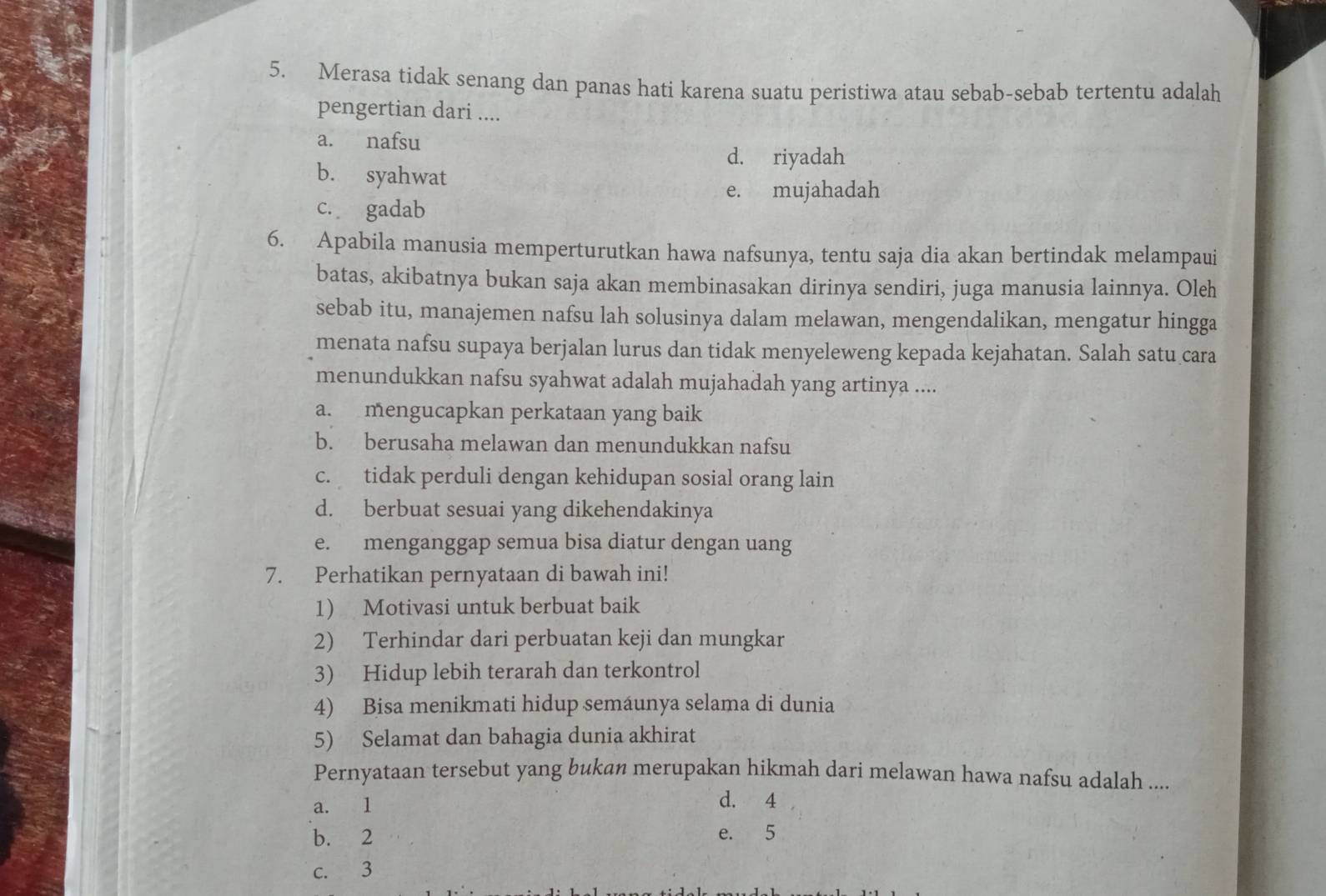 Merasa tidak senang dan panas hati karena suatu peristiwa atau sebab-sebab tertentu adalah
pengertian dari ....
a. nafsu
d. riyadah
b. syahwat
e. mujahadah
c. gadab
6. Apabila manusia memperturutkan hawa nafsunya, tentu saja dia akan bertindak melampaui
batas, akibatnya bukan saja akan membinasakan dirinya sendiri, juga manusia lainnya. Oleh
sebab itu, manajemen nafsu lah solusinya dalam melawan, mengendalikan, mengatur hingga
menata nafsu supaya berjalan lurus dan tidak menyeleweng kepada kejahatan. Salah satu cara
menundukkan nafsu syahwat adalah mujahadah yang artinya ....
a. mengucapkan perkataan yang baik
b. berusaha melawan dan menundukkan nafsu
c. tidak perduli dengan kehidupan sosial orang lain
d. berbuat sesuai yang dikehendakinya
e. menganggap semua bisa diatur dengan uang
7. Perhatikan pernyataan di bawah ini!
1 Motivasi untuk berbuat baik
2) Terhindar dari perbuatan keji dan mungkar
3) Hidup lebih terarah dan terkontrol
4) Bisa menikmati hidup semáunya selama di dunia
5) Selamat dan bahagia dunia akhirat
Pernyataan tersebut yang bukan merupakan hikmah dari melawan hawa nafsu adalah ....
a. 1
d. 4
b. 2 e. 5
c. 3